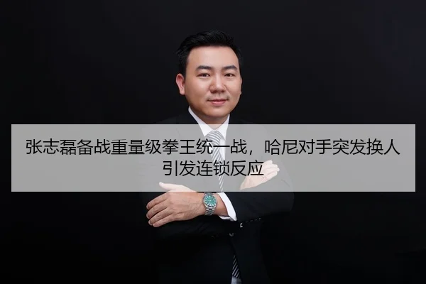 张志磊备战重量级拳王统一战，哈尼对手突发换人引发连锁反应