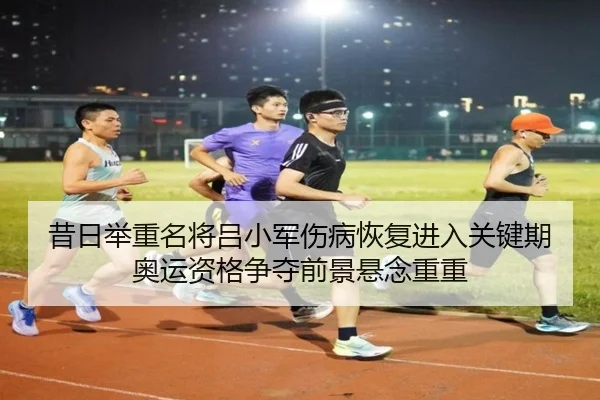 昔日举重名将吕小军伤病恢复进入关键期 奥运资格争夺前景悬念重重