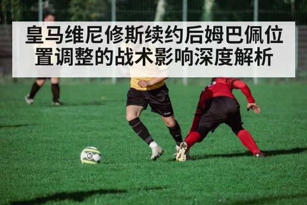 皇马维尼修斯续约后姆巴佩位置调整的战术影响深度解析
