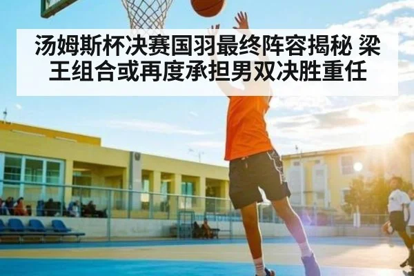 汤姆斯杯决赛国羽最终阵容揭秘 梁王组合或再度承担男双决胜重任